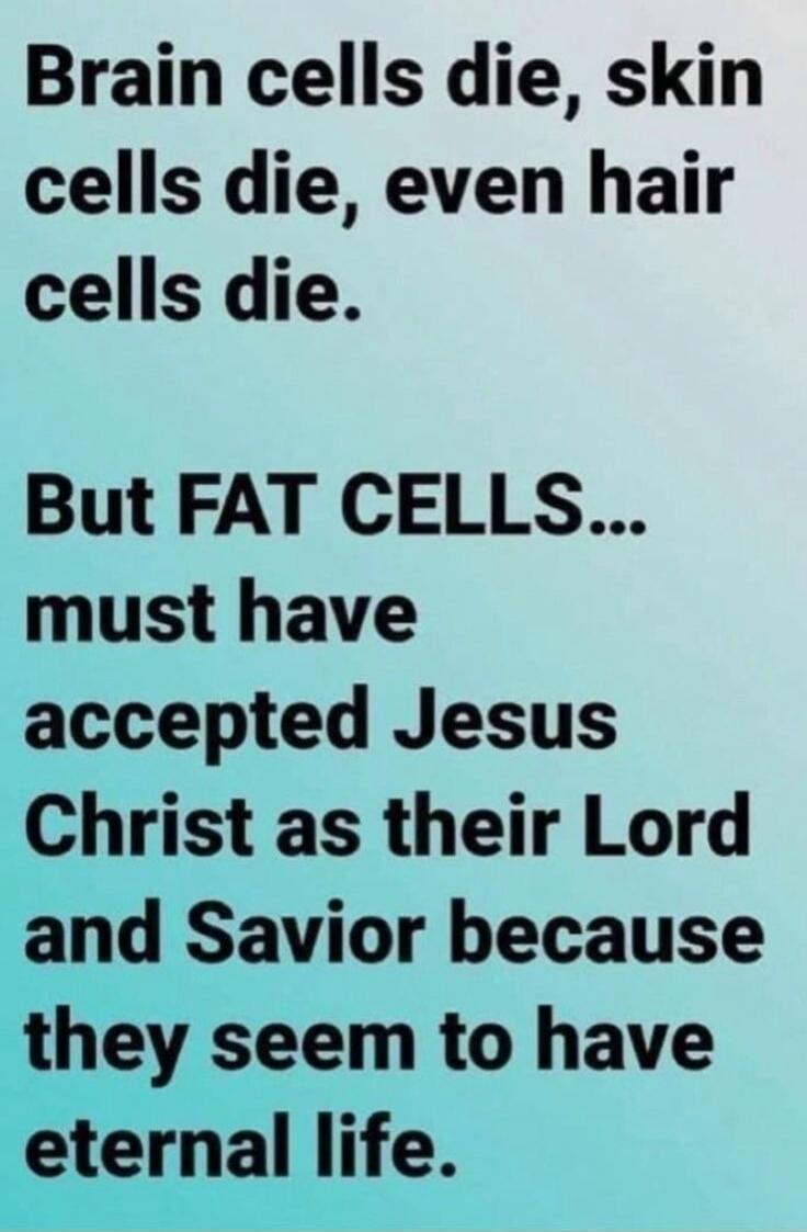 Brain cells die, skin cells die, even hair cells die. But FAT CELLS... must have accepted Jesus Christ as their Lord and Savior because they seem to have eternal life.