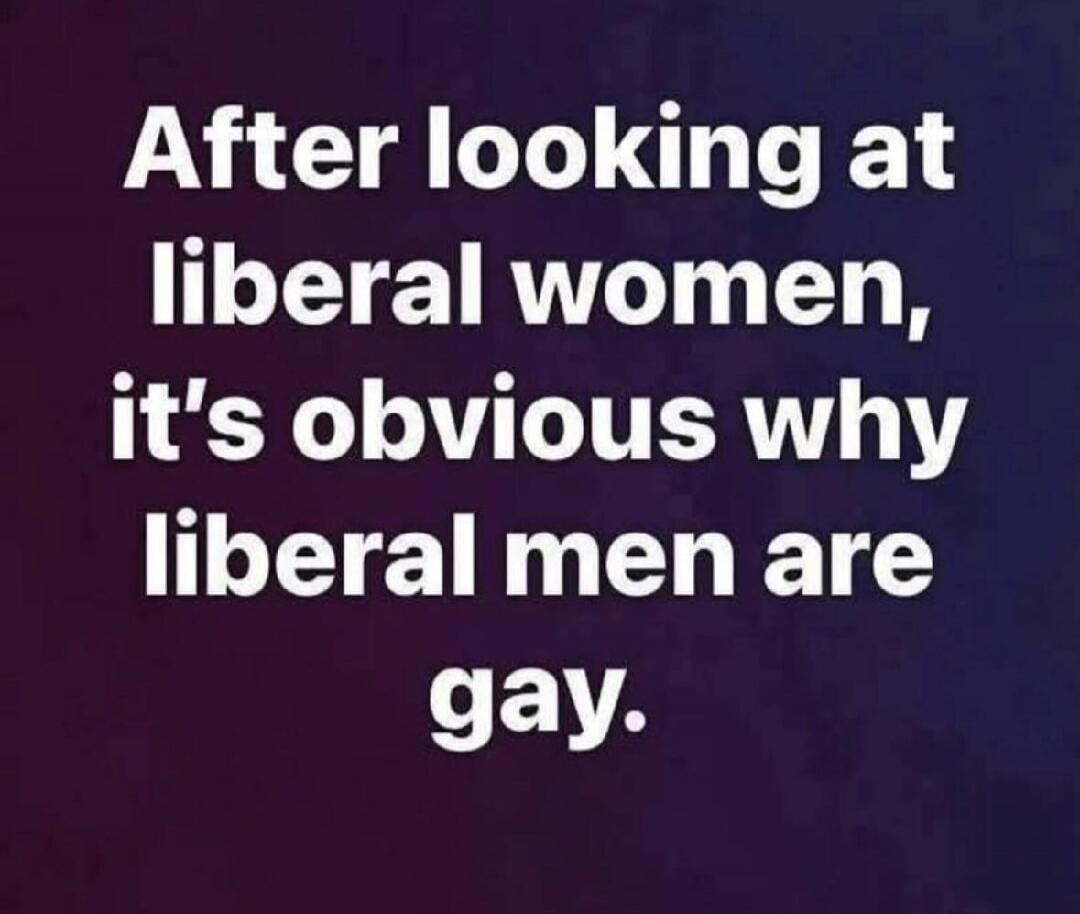 After looking at liberal women, it's obvious why liberal men are gay.