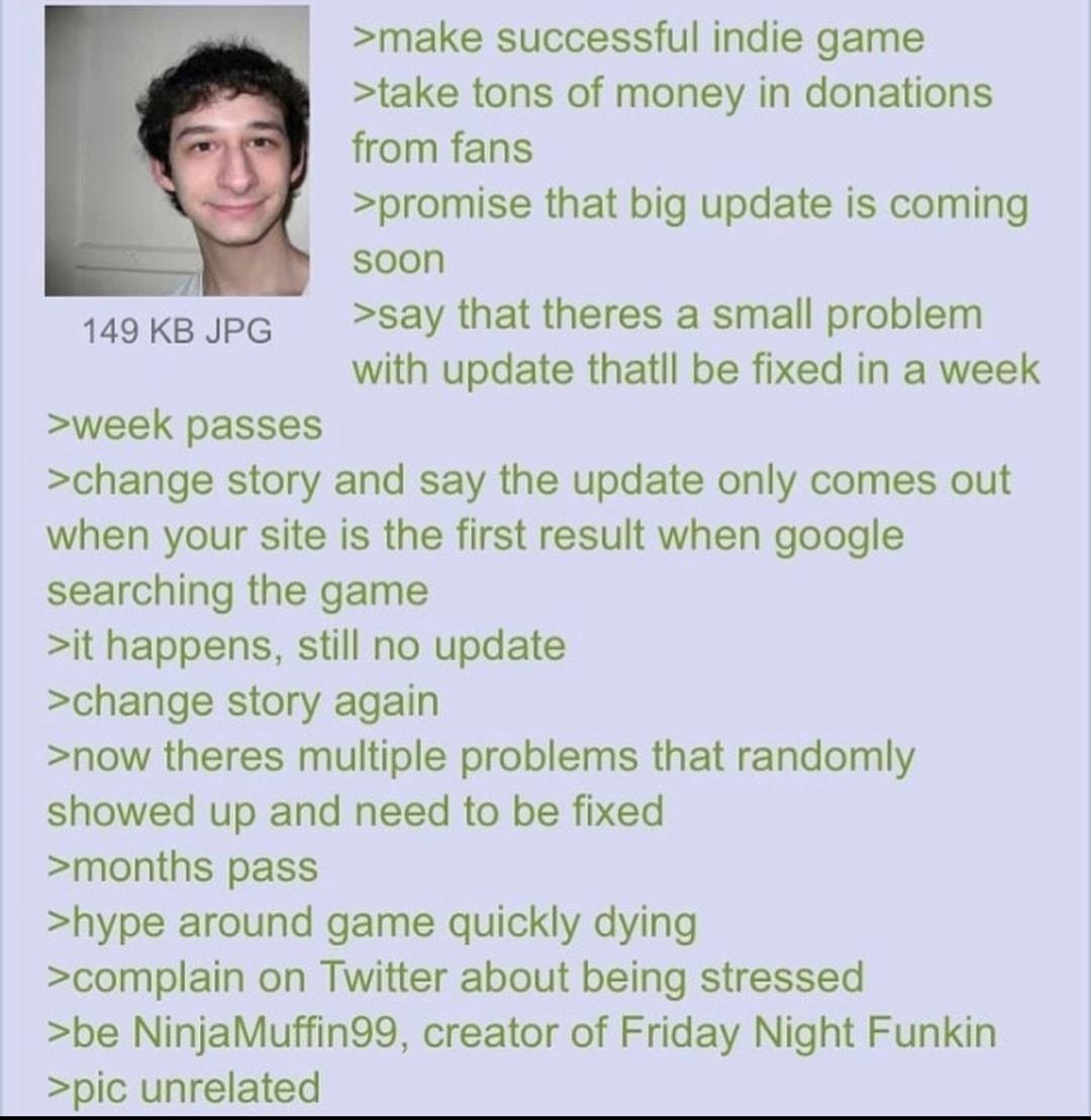 make successful indie game take tons of money in donations from fans promise that big update is coming soon 149 KB JPG say that theres a small problem with update thatll be fixed in a week week passes change story and say the update only comes out when your site is the first result when google searching the game it happens still no update change story again now theres multiple problems that random