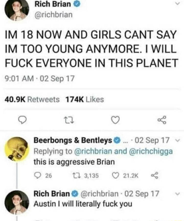 Rich Brian richbrian IM 18 NOW AND GIRLS CANT SAY IM TOO YOUNG ANYMORE WILL FUCK EVERYONE IN THIS PLANET 901 AM 02 Sep 17 409K Retweets 174K Likes S g V Beerbongs Bentleys 02 Sep 17 Replying to richbrian and richchigga this is aggressive Brian Q 26 13135 Q222K Rich Brian richbrian 02 Sep 17 Austin will literally fuck you