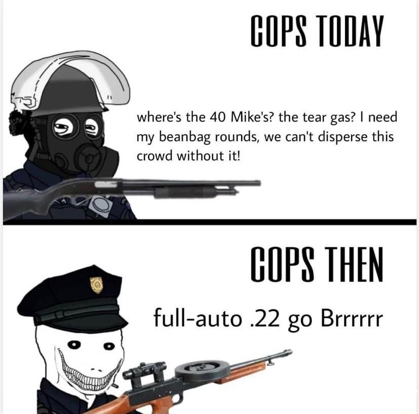 GOPS TODAY wheres the 40 Mikes the tear gas need my beanbag rounds we cant disperse this crowd without it GOPS THEN full auto 22 go Brrrrrr
