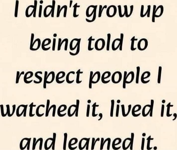 I didn't grow up being told to respect people I watched it, lived it, and learned it.
