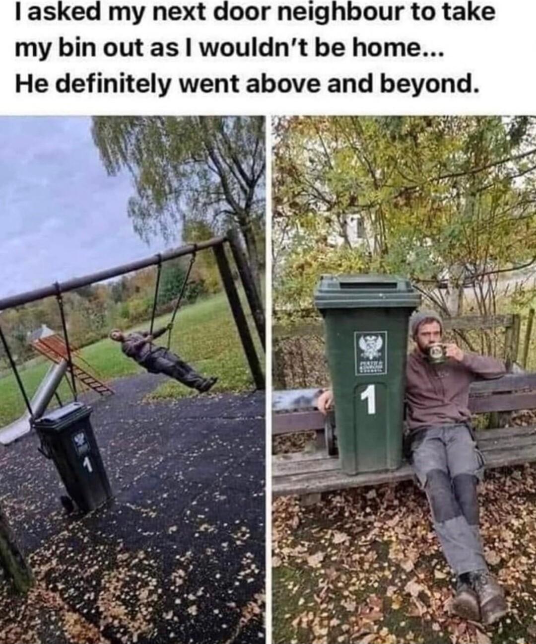 door neighbour to take my bin out as wouldnt be home He definitely went above and beyond