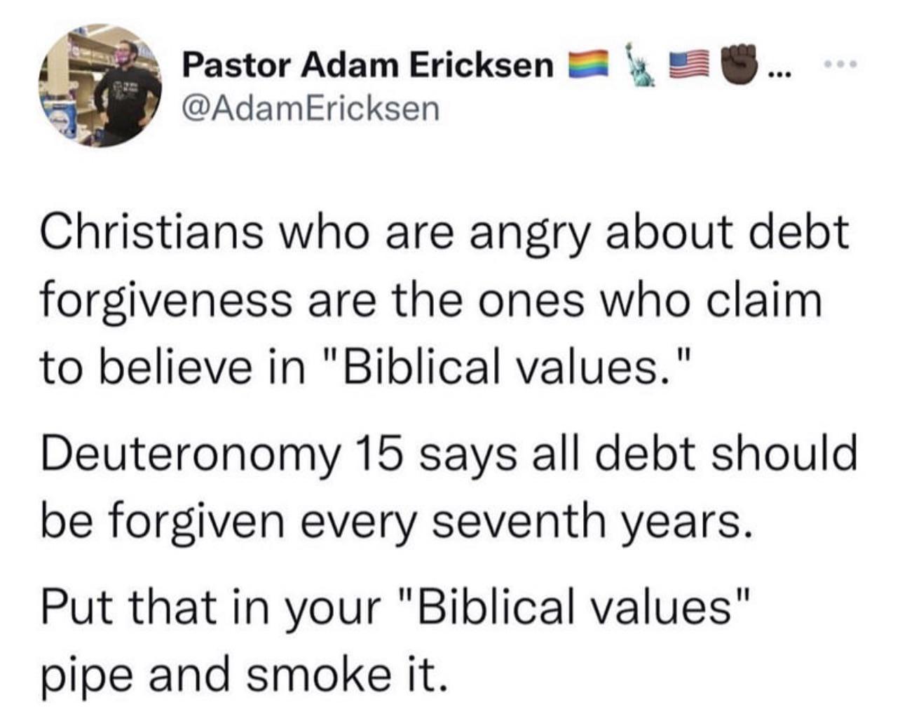 Pastor Adam Ericksen y AdamEricksen Christians who are angry about debt forgiveness are the ones who claim to believe in Biblical values Deuteronomy 15 says all debt should be forgiven every seventh years Put that in your Biblical values pipe and smoke it