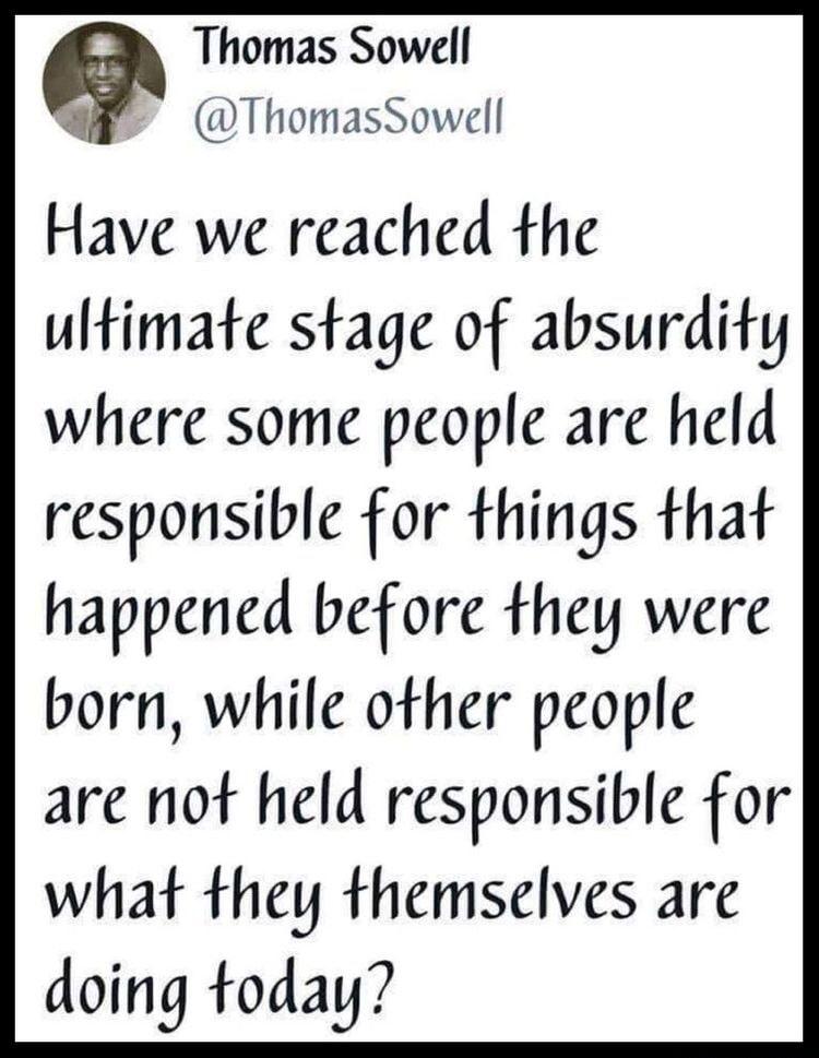 Thomas Sowell ThomasSowell Have we reached the ultimate stage of absurdity where some people are held responsible for things that happened before they were born while other people are not held responsible for what they themselves are doing today
