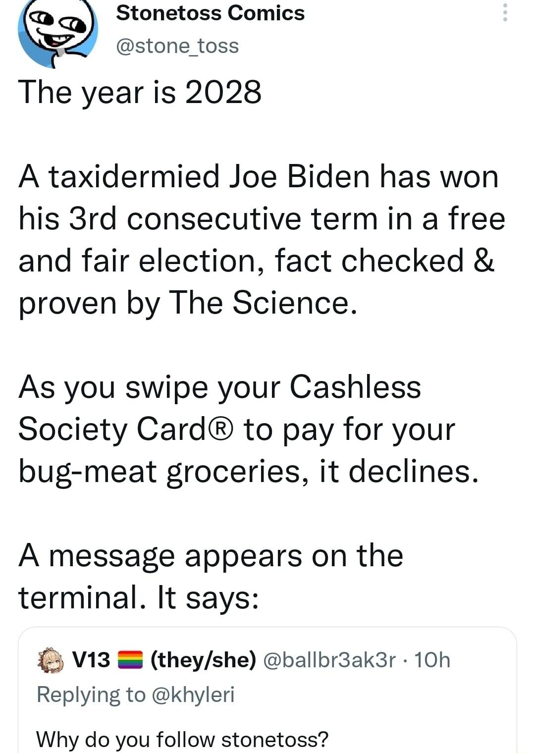 o Stonetoss Comics stone toss The year is 2028 A taxidermied Joe Biden has won his 3rd consecutive term in a free and fair election fact checked proven by The Science As you swipe your Cashless Society Card to pay for your bug meat groceries it declines A message appears on the terminal It says V13 theyshe ballbr3ak3r 10h Replying to khyleri Why do you follow stonetoss