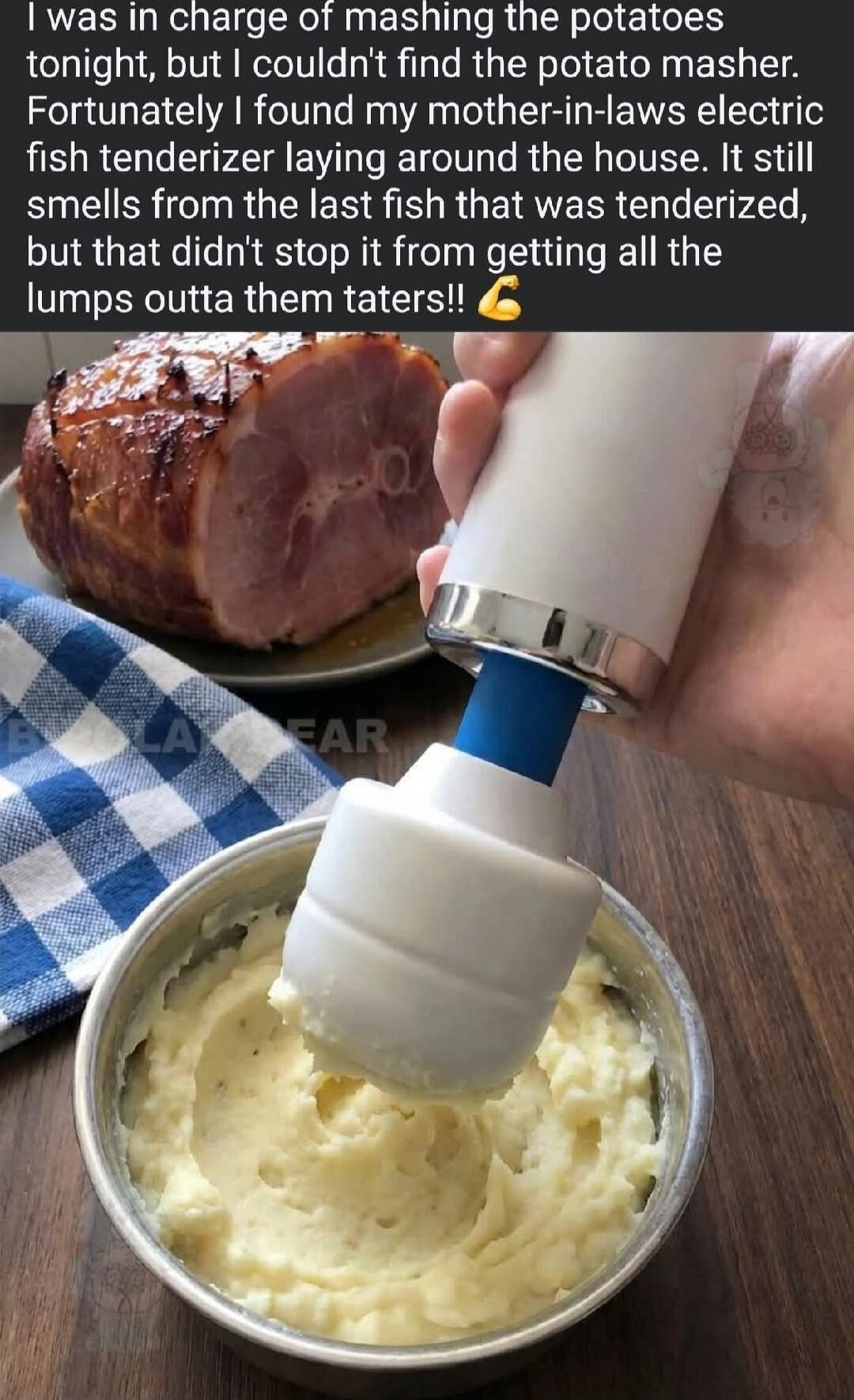 I was in charge of mashing the potatoes tonight, but I couldn't find the potato masher. Fortunately I found my mother-in-law's electric fish tenderizer laying around the house. It still smells from the last fish that was tenderized, but that didn't stop it from getting all the lumps outta them taters!! 💪