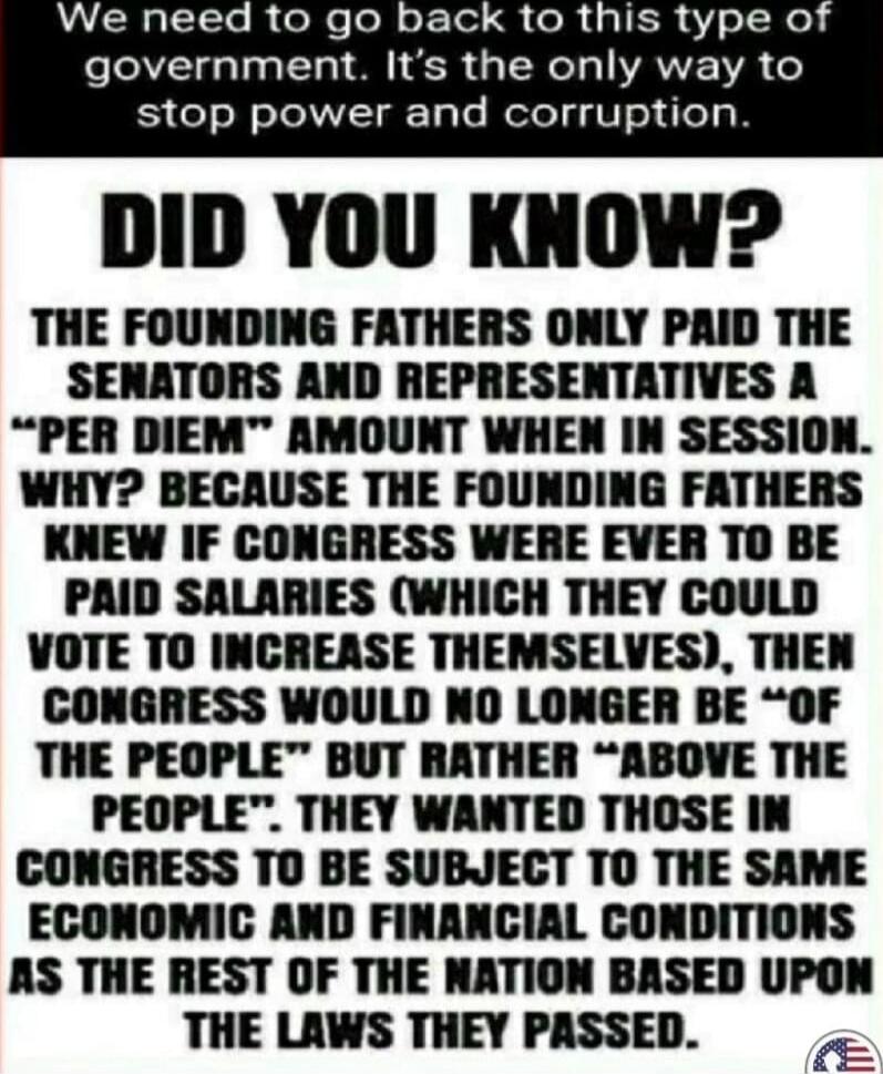 We need to go back to this type of government. It's the only way to stop power and corruption.

DID YOU KNOW?
THE FOUNDING FATHERS ONLY PAID THE SENATORS AND REPRESENTATIVES A 'PER DIEM' AMOUNT WHEN IN SESSION. WHY? BECAUSE THE FOUNDING FATHERS KNEW IF CONGRESS WERE EVER TO BE PAID SALARIES (WHICH THEY COULD VOTE TO INCREASE THEMSELVES), THEN CONGR