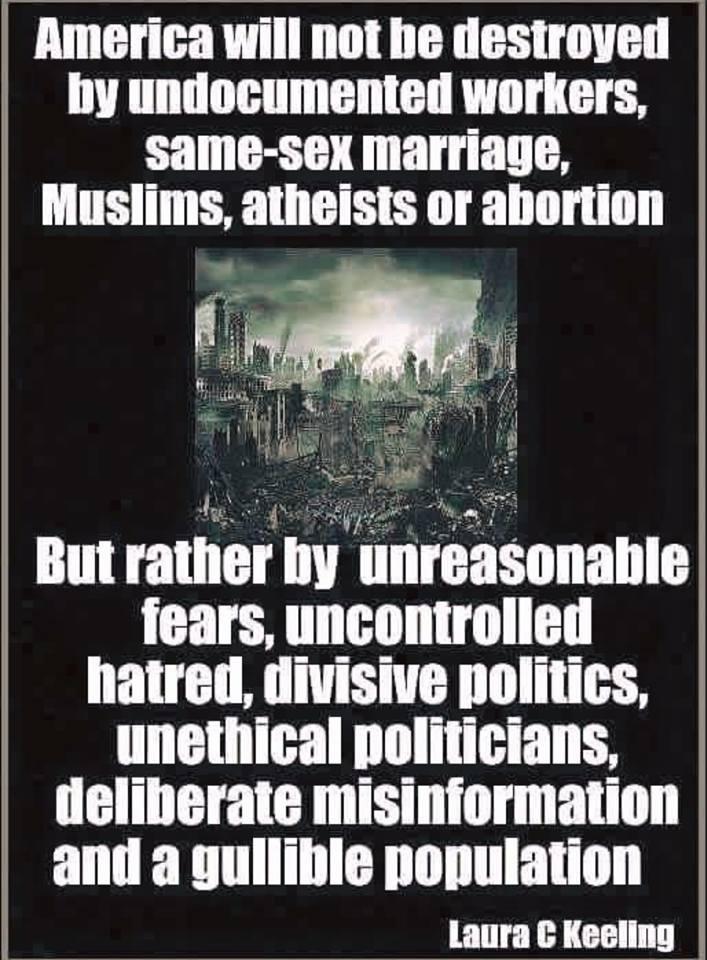 B i America will not be destroyed ented workers by undocume Same sex marriage L Muslims atheists or abortion v But rather by unreasonable fears uncontrolled hatred divisive politics unethical politicians deliberate misinformation and a gullible population TP T