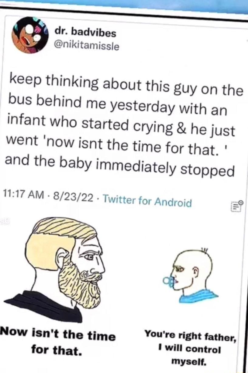 dr badvibes nikitamissle keep thinking about this guy on the bus behind me yesterday with an infant who started crying he just went now isnt the time for that and the baby immediately stopped 117 AM 82322 Twitter for Android 2 Youre right father Now isnt the time 1 will controf for that myself