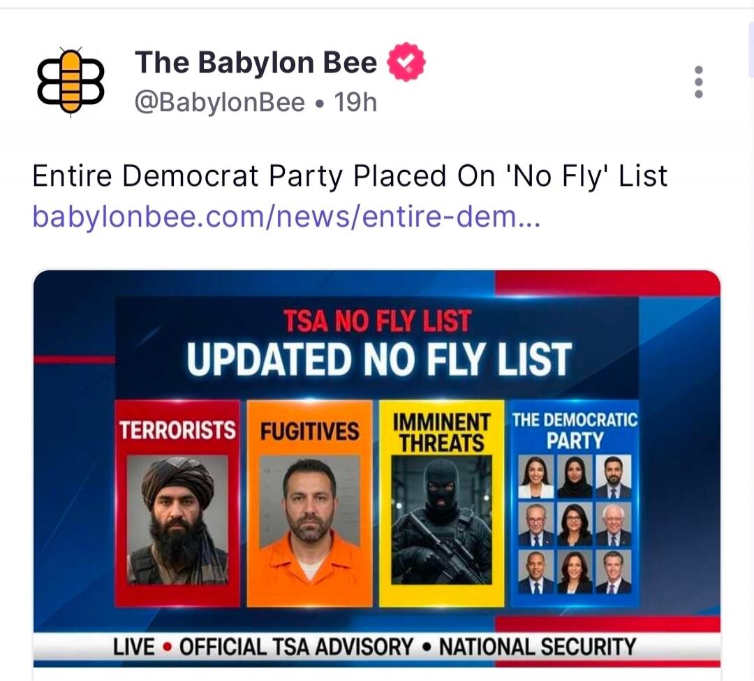 The Babylon Bee @BabylonBee 19h Entire Democrat Party Placed On 'No Fly' List babylonbee.com/news/entire-dem... TSA NO FLY LIST UPDATED NO FLY LIST TERRORISTS FUGITIVES IMMINENT THREATS THE DEMOCRATIC PARTY LIVE OFFICIAL TSA ADVISORY NATIONAL SECURITY