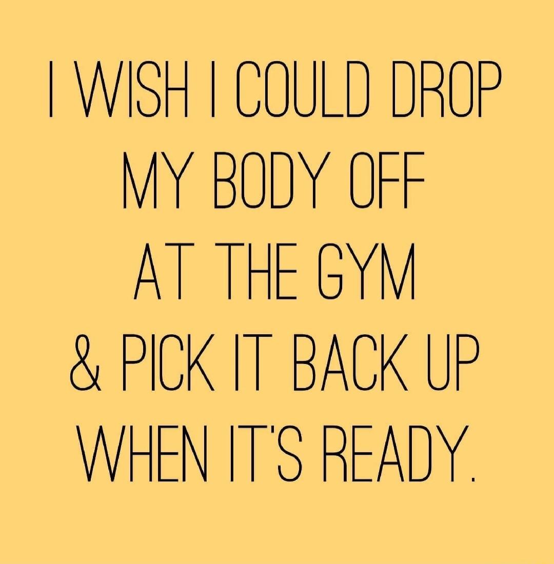 I wish I could drop my body off at the gym and pick it back up when it's ready.
