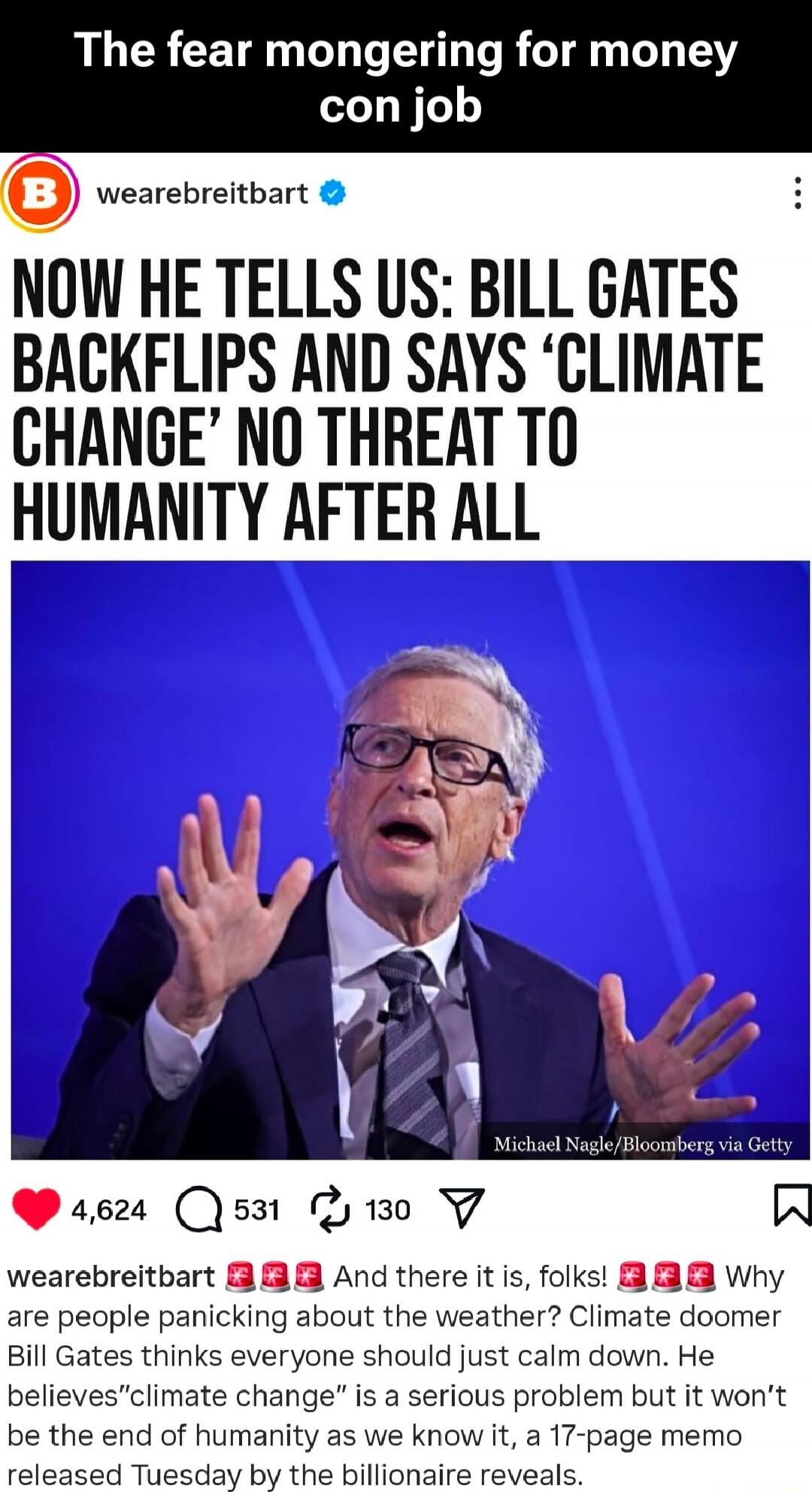 The fear mongering for money con job

NOW HE TELLS US: BILL GATES BACKFLIPS AND SAYS ‘CLIMATE CHANGE’ NO THREAT TO HUMANITY AFTER ALL

[image of Bill Gates speaking]

wearebreitbart 🍷🍷🍷 And there it is, folks! Why are people panicking about the weather? Climate doomER is a serious problem but it won’t be the end of humanity as we know it, a 17-page