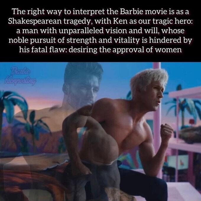 The right way to interpret the Barbie movieisasa Shakespearean tragedy with Ken as our tragic hero aman with unparalleled vision and will whose noble pursuit of strength and vitality is hindered by his fatal flaw desiring the approval of women