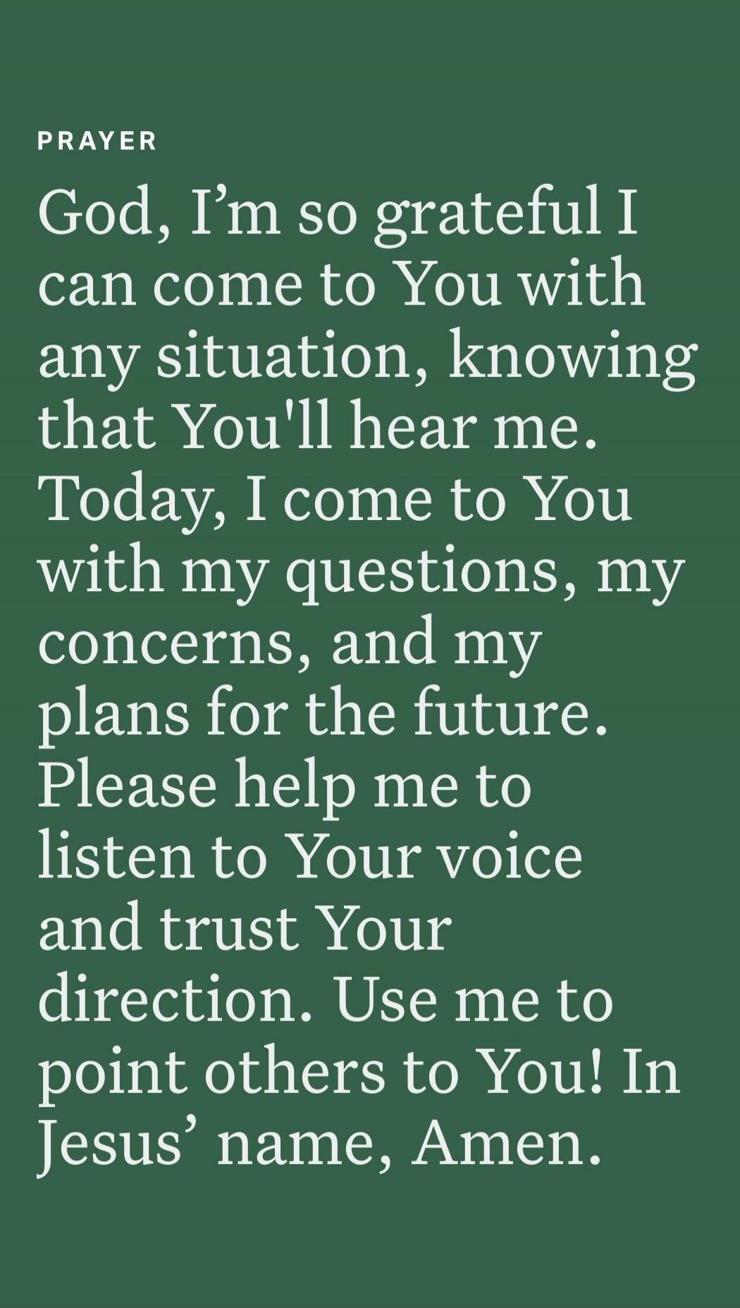 PRAYER God, I'm so grateful I can come to You with any situation, knowing that You'll hear me. Today, I come to You with my questions, my concerns, and my plans for the future. Please help me to listen to Your voice and trust Your direction. Use me to point others to You! In Jesus' name, Amen.