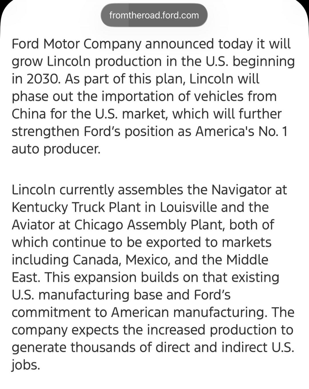 fromtheroad.ford.com Ford Motor Company announced today it will grow Lincoln production in the U.S. beginning in 2030. As part of this plan, Lincoln will phase out the importation of vehicles from China for the U.S. market, which will further strengthen Ford's position as America's No. 1 auto producer. Lincoln currently assembles the Navigator at K