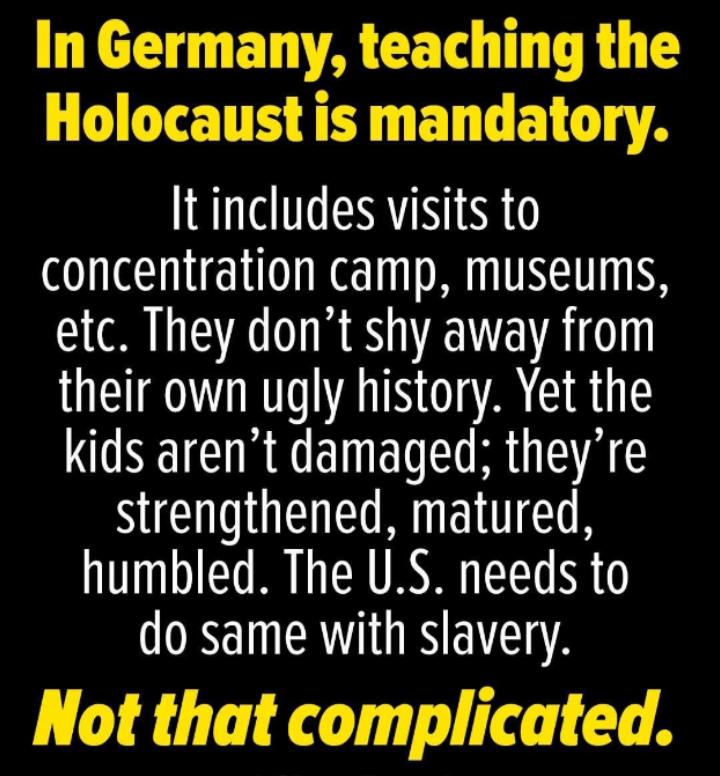 In Germany teaching the CITETTH I BN ELGL A It includes visits to concentration camp museums etc They dont shy away from their own ugly history Yet the kids arent damaged theyre strengthened matured humbled The US needs to do same with slavery Not that complicated