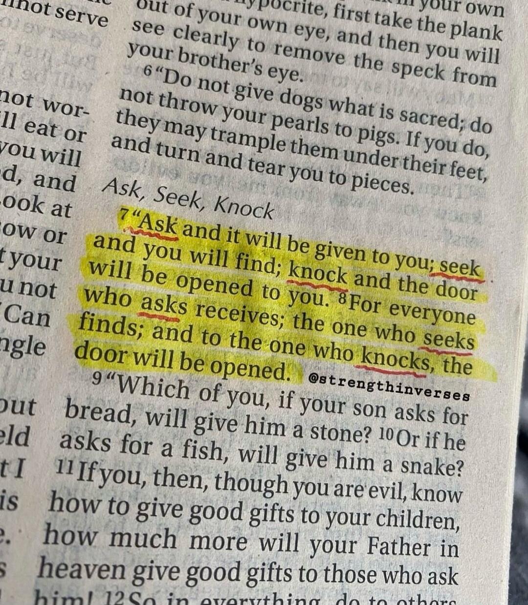 Ask, Seek, Knock. Ask and it will be given to you; seek and you will find; knock and the door will be opened to you. For everyone who asks receives; the one who seeks finds; and to the one who knocks, the door will be opened. @strengthinverses
