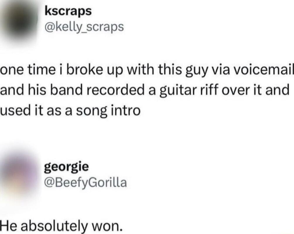 kscraps kelly scraps one time i broke up with this guy via voicemail and his band recorded a guitar riff over it and used it as a song intro o BeefyGorilla He absolutely won