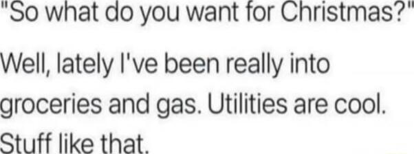 S0 what do you want for Christmas Well lately Ive been really into groceries and gas Utilities are cool Stuff like that
