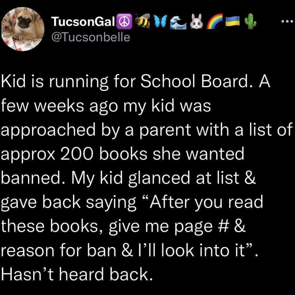Tucsonbelle TucsonGal A WL 8 F 4 CRENOTTaITa TR eTSTelgleol W okT e VN few weeks ago my kid was approached by a parent with a list of approx 200 books she wanted banned My kid glanced at list gave back saying After you read these books give me page reason for ban Ill look into it Hasnt heard back