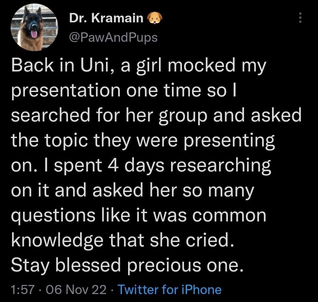 AEN Y PawAndPups Back in Uni a girl mocked my presentation one time so searched for her group and asked the topic they were presenting on spent 4 days researching on it and asked her so many PES TN CRIAVERR elelnlnlel knowledge that she cried Stay blessed precious one 157 06 Nov 22 Twitter for iPhone 2564 Retweets 569 Quote Tweets 119K Likes T L