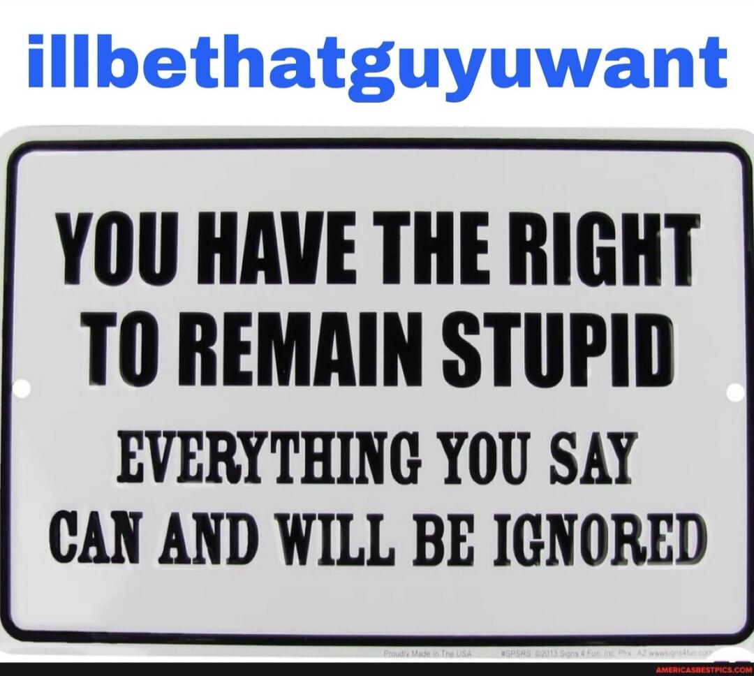 illbethatguyuwant YOU HAVE THE RIGHT TO REMAIN STUPID EVERYTHING YOU SAY CAN AND WILL BE IGNORED