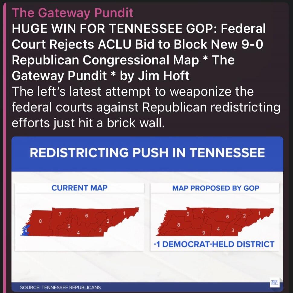 The Gateway Pundit HUGE WIN FOR TENNESSEE GOP: Federal Court Rejects ACLU Bid to Block New 9-0 Republican Congressional Map * The Gateway Pundit * by Jim Hoft The left's latest attempt to weaponize the federal courts against Republican redistricting efforts just hit a brick wall. REDISTRICTING PUSH IN TENNESSEE CURRENT MAP MAP PROPOSED BY GOP -1 DE