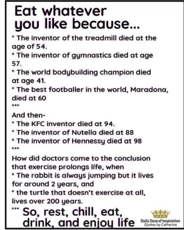 Eat whatever you like because...
- The inventor of the treadmill died at the age of 54.
- The inventor of gymnastics died at age 57.
- The world bodybuilding champion died at age 41.
- The best footballer in the world, Maradona, died at 60
...
And then-
- The KFC inventor died at 94.
- The inventor of Nutella died at 88
- The inventor of Hennessy d