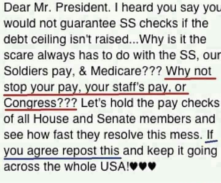 Dear Mr President heard you say yoL would not guarantee SS checks if the debt ceiling isnt raisedWhy is it the scare always has to do with the SS our Soldiers pay Medicare Why not stop your pay your staffs pay or Congress Lets hold the pay checks of all House and Senate members and see how fast they resolve this mess If you agree repost this and keep it going across the whole USAvew