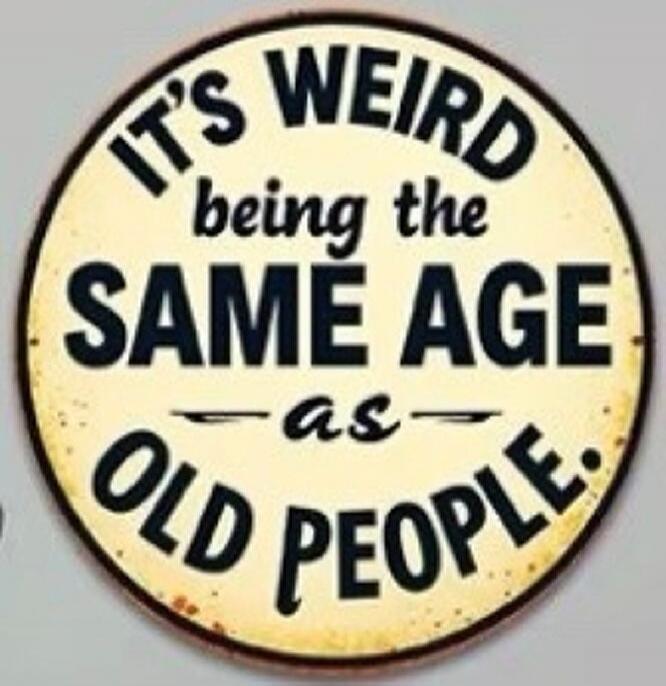 IT'S WEIRD being the SAME AGE as OLD PEOPLE.