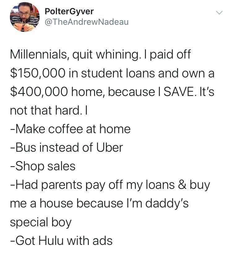 PolterGyver TheAndrewNadeau Millennials quit whining paid off 150000 in student loans and own a 400000 home because SAVE Its not that hard Make coffee at home Bus instead of Uber Shop sales Had parents pay off my loans buy me a house because Im daddys special boy Got Hulu with ads