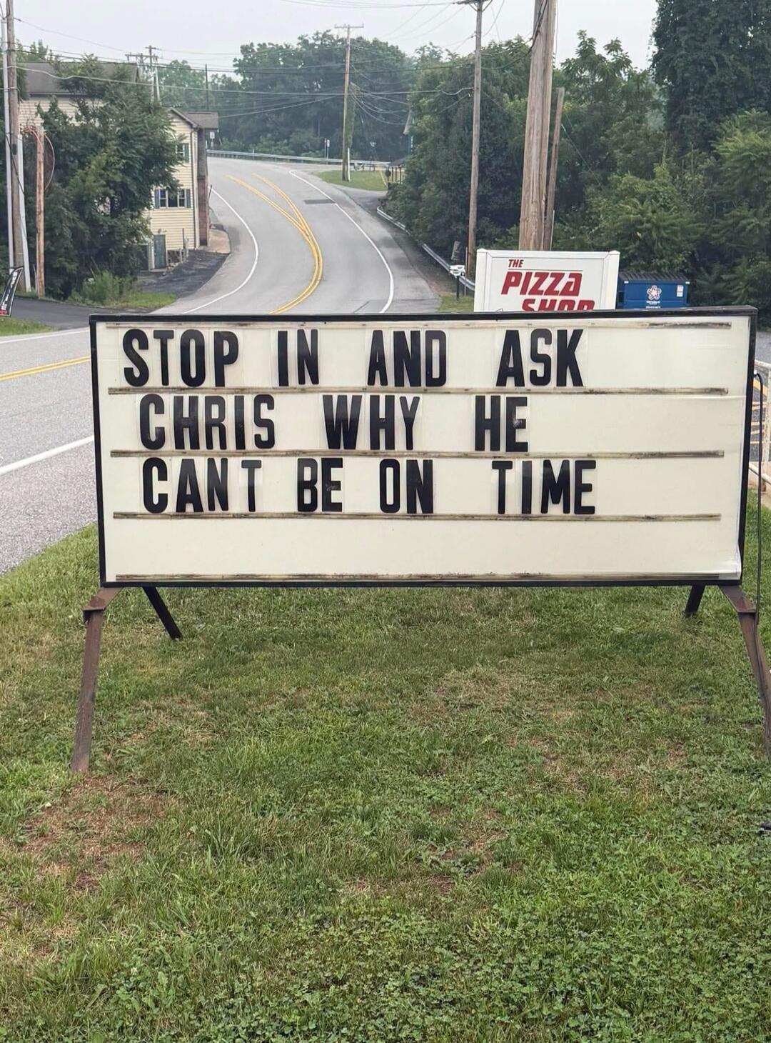 STOP IN AND ASK CHRIS WHY HE CAN'T BE ON TIME. THE PIZZA SHOP.