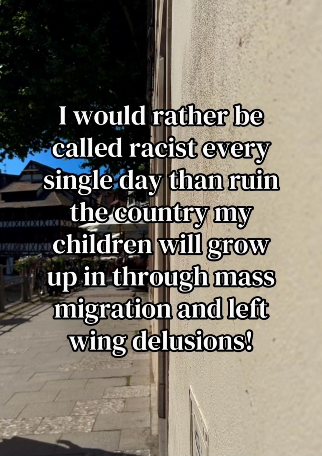 I would rather be called racist every single day than ruin the country my children will grow up in through mass migration and left wing delusions!