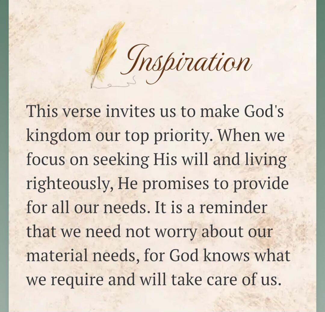 Inspiration. This verse invites us to make God's kingdom our top priority. When we focus on seeking His will and living righteously, He promises to provide for all our needs. It is a reminder that we need not worry about our material needs, for God knows what we require and will take care of us.