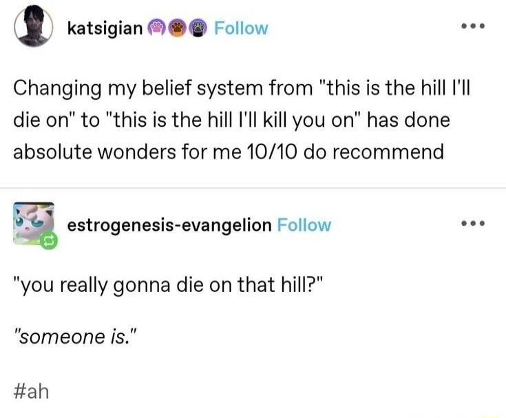 l katsigian rollow Changing my belief system from this is the hill Ill die on to this is the hill Ill kill you on has done absolute wonders for me 1010 do recommend E_ estrogenesis evangelion Follow you really gonna die on that hill someone is ah