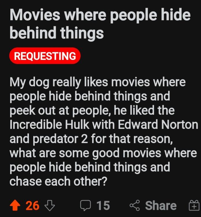 Movies where people hide behind things My dog really likes movies where people hide behind things and peek out at people he liked the Incredible Hulk with Edward Norton UL NI RGO TA TR G E I CCERTO Y what are some good movies where people hide behind things and chase each other 2260 15 Share