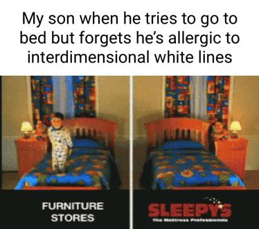 My son when he tries to go to bed but forgets hes allergic to interdimensional white lines FURNITURE i STORES