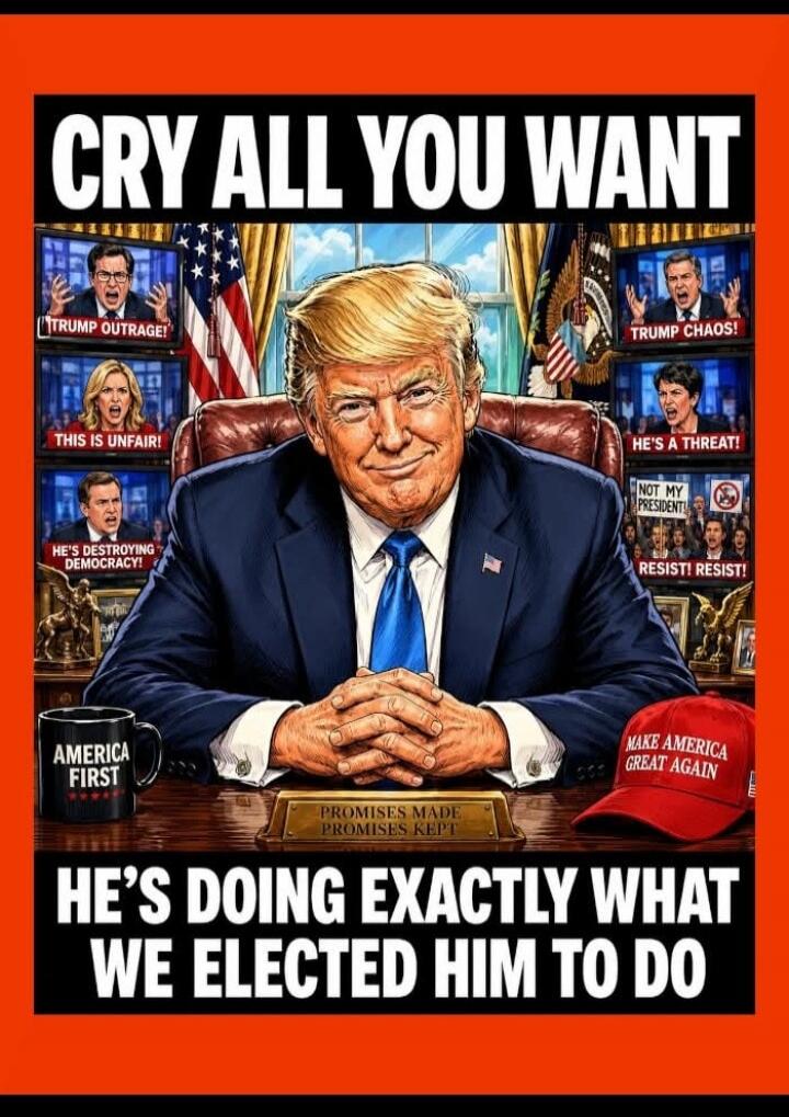 CRY ALL YOU WANT. TRUMP OUTRAGE! THIS IS UNFAIR! HE'S DESTROYING DEMOCRACY! AMERICA FIRST. PROMISES MADE PROMISES KEPT. TRUMP CHAOS! HE'S A THREAT! NOT MY PRESIDENT! RESIST! RESIST! MAKE AMERICA GREAT AGAIN. HE'S DOING EXACTLY WHAT WE ELECTED HIM TO DO.