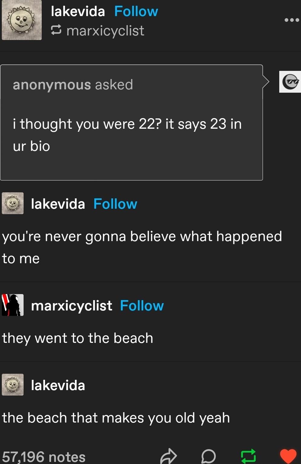 CUCVT RSl S marxicyclist anonymous asked ithought you were 22 it says 23 in ur bio E ELCVTE RSl NI V o ToTa L E N o TEVERW g EY A EleT oI LTo to me marxicyclist Follow they went to the beach takevida the beach that makes you old yeah 57196 notes d o
