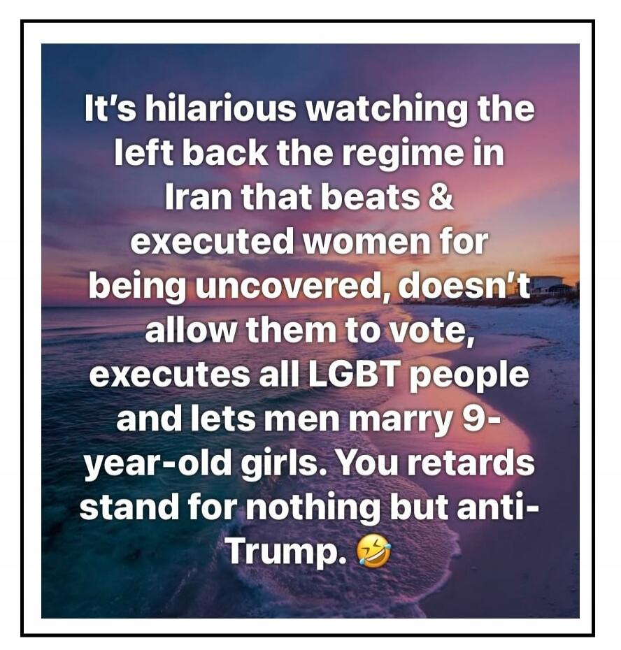 It's hilarious watching the left back the regime in Iran that beats & executed women for being uncovered, doesn't allow them to vote, executes all LGBT people and lets men marry 9-year-old girls. You retards stand for nothing but anti-Trump. 😂