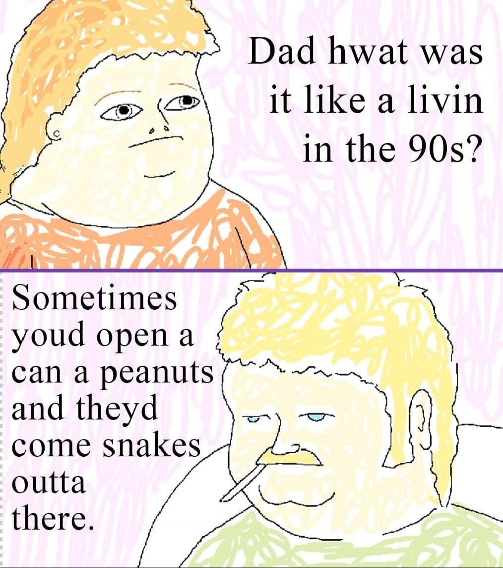 Dad what was it like a livin in the 90s?
Sometimes youd open a can a peanuts and theyd come snakes outta there.