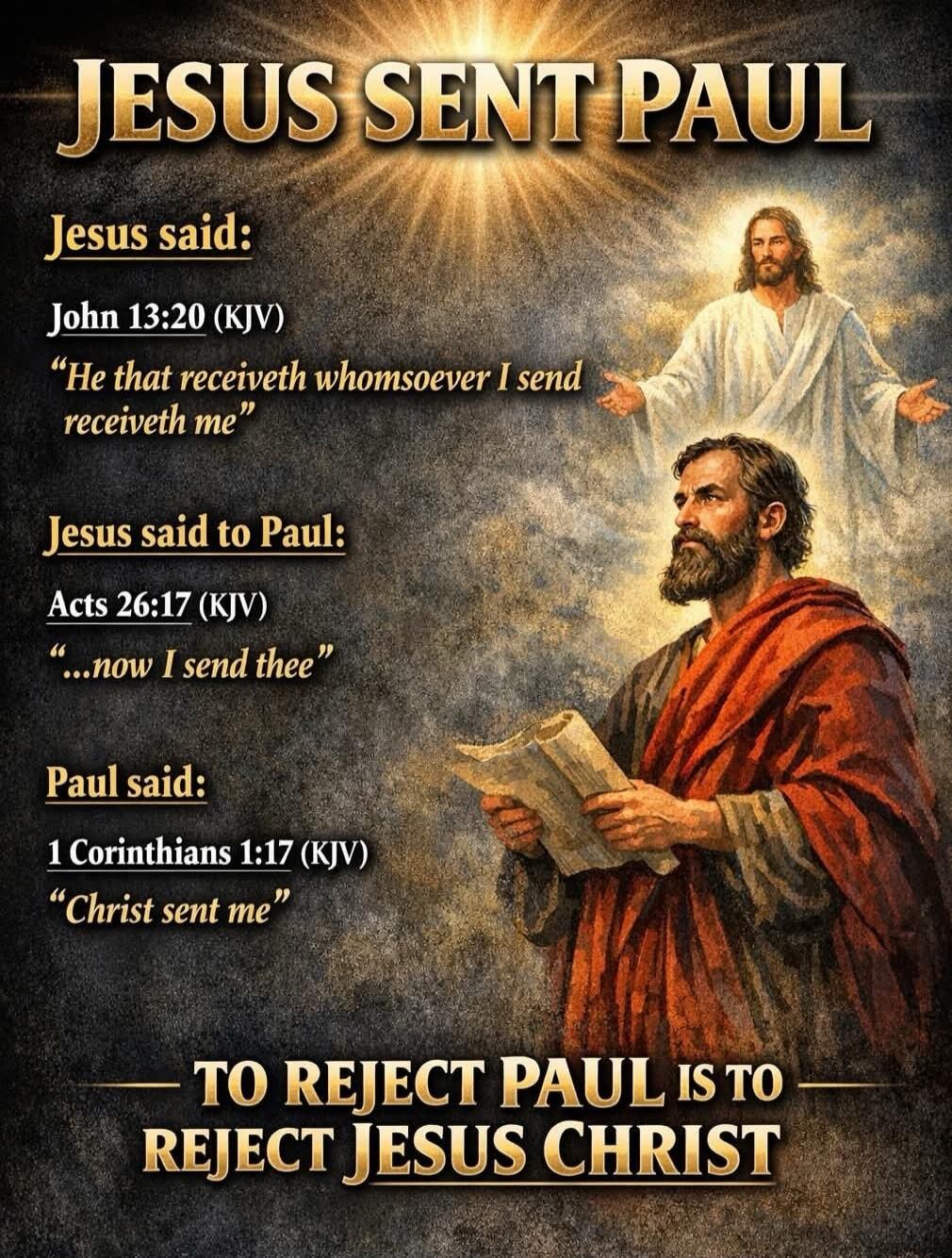 JESUS SENT PAUL. Jesus said: John 13:20 (KJV) “He that receiveth whomsoever I send receiveth me”. Jesus said to Paul: Acts 26:17 (KJV) “…now I send thee”. Paul said: 1 Corinthians 1:17 (KJV) “Christ sent me”. TO REJECT PAUL IS TO REJECT JESUS CHRIST.