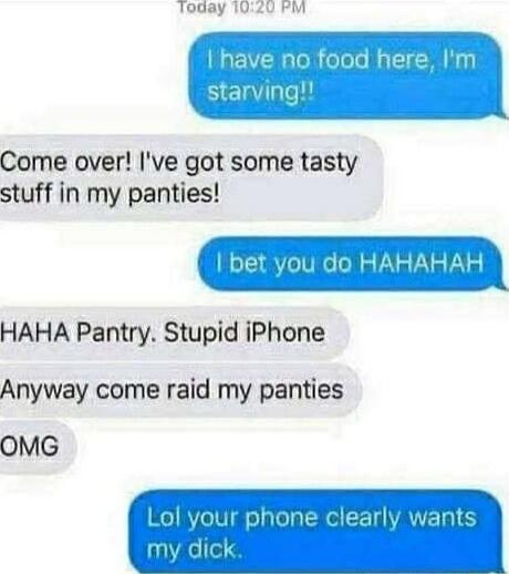 I have no food here, I'm starving!!
Come over! I've got some tasty stuff in my panties!
I bet you do HAHAHAH
HAHA Pantry. Stupid iPhone
Anyway come raid my panties
OMG
Lol your phone clearly wants my dick.