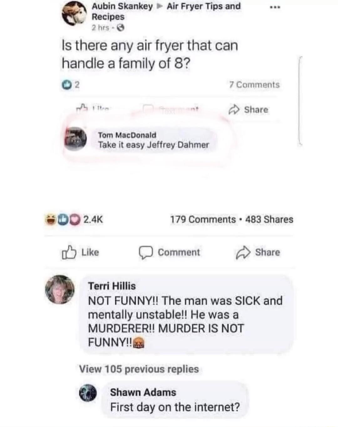 Aubin Skankey Air Fryer Tips and Recipes 2 Is there any air fryer that can handle a family of 82 o2 7 Comments 7 Shate Tom MacDonald Take it easy Jeffrey Dahmer 0024 179 Comments 483 Shares oY Like D comment Share 0 Teri Hillis NOT FUNNY The man was SICK and mentally unstable He was a MURDERER MURDER IS NOT FUNNY View 105 previous replies Shawn Adams First day on the internet