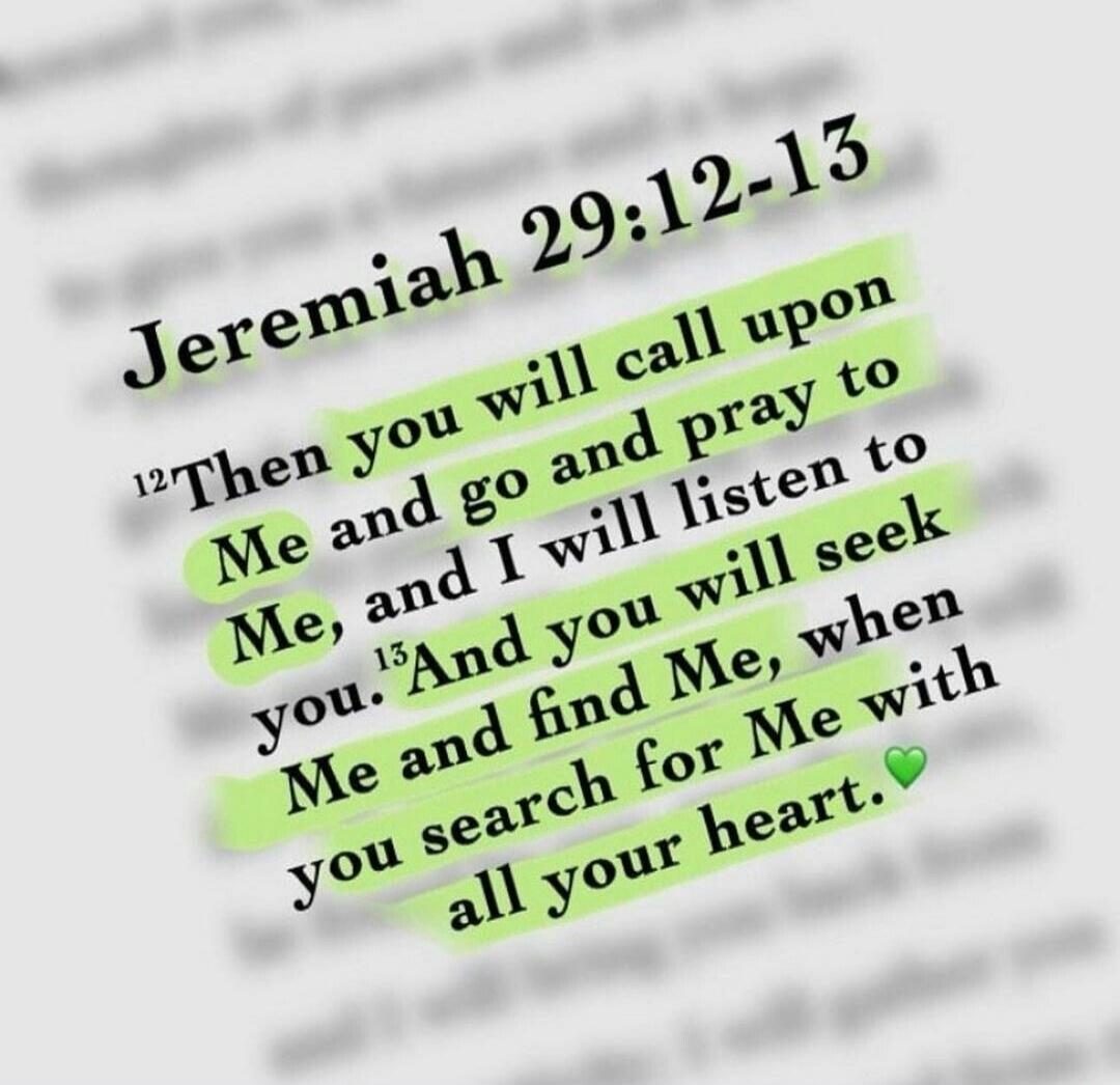 Jeremiah 29:12-13 Then you will call upon Me and go and pray to Me, and I will listen to you. And you will seek Me and find Me, when you search for Me with all your heart.