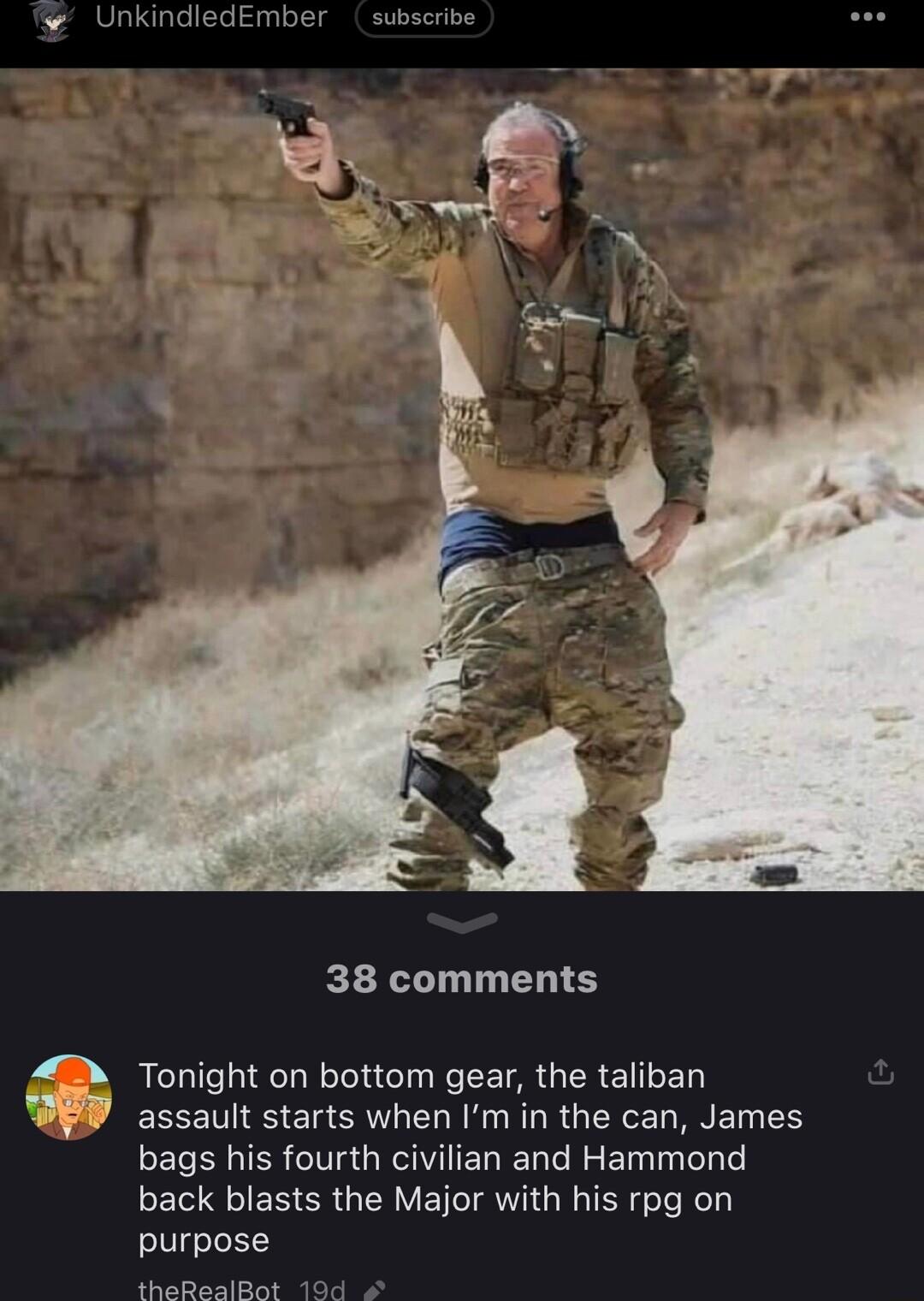 UnkindledEmber subscribe 38 comments 4B Tonight on bottom gear the taliban WEP assault starts when Im in the can James bags his fourth civilian and Hammond back blasts the Major with his rpg on purpose theRealBat