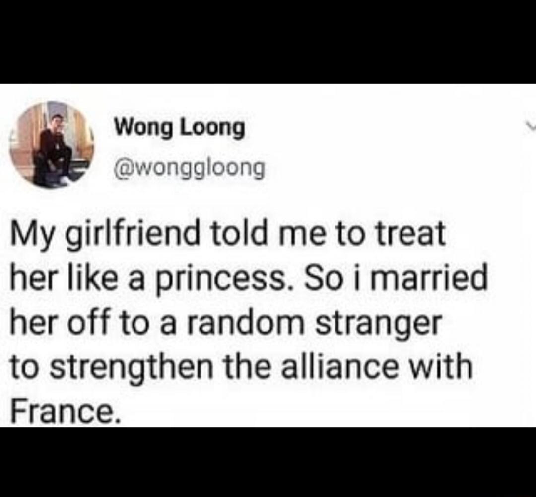 Wong Loong @wonggloong My girlfriend told me to treat her like a princess. So i married her off to a random stranger to strengthen the alliance with France.