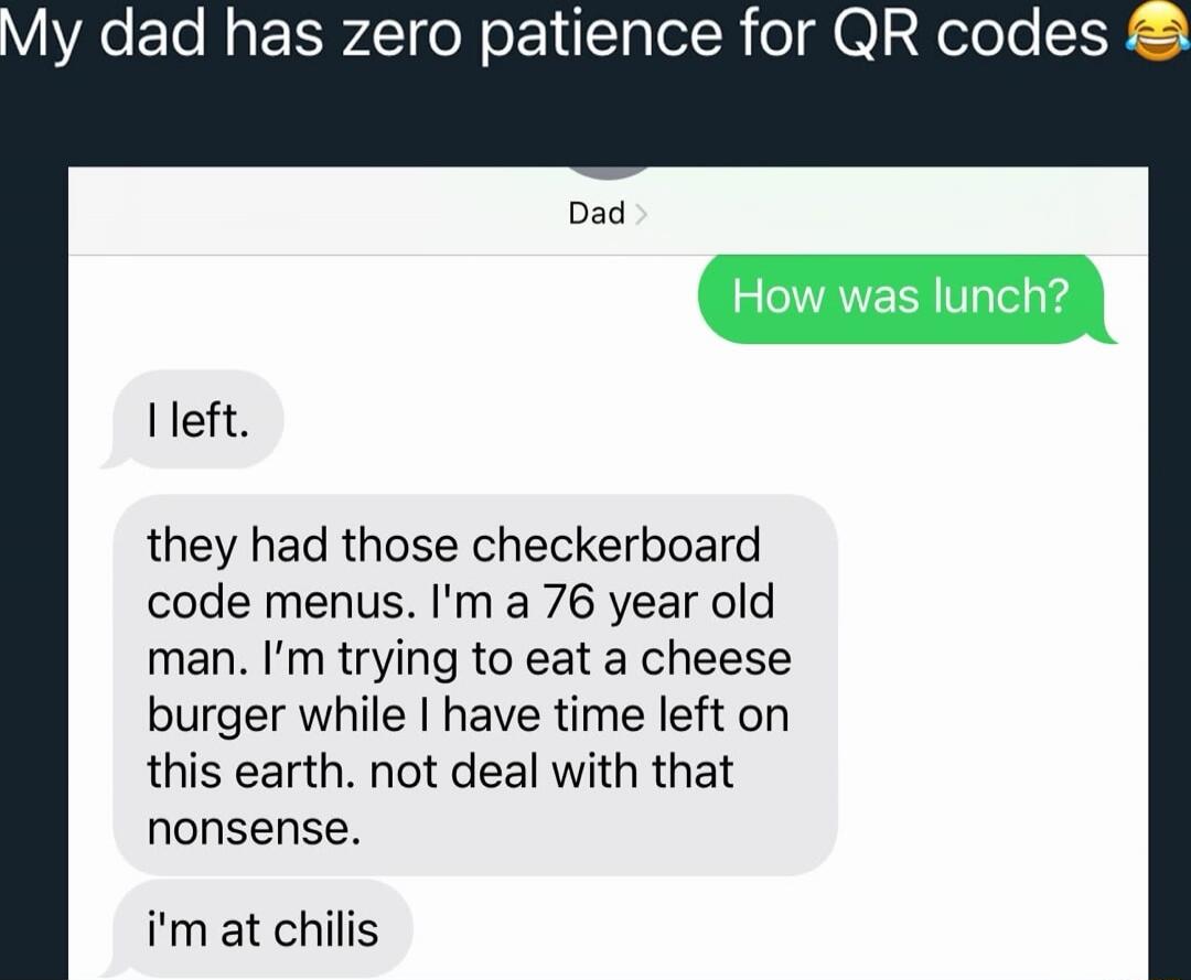 My dad has zero patience for QR codes😂

Dad
How was lunch?
I left.
they had those checkerboard code menus. I'm a 76 year old man. I'm trying to eat a cheese burger while I have time left on this earth. not deal with that nonsense.
I'm at chili's