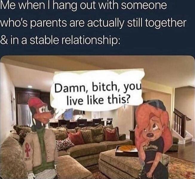 IMe when hang out with someone whos parents are actually still together in a stable relationship Damn bitch you Ilve like this
